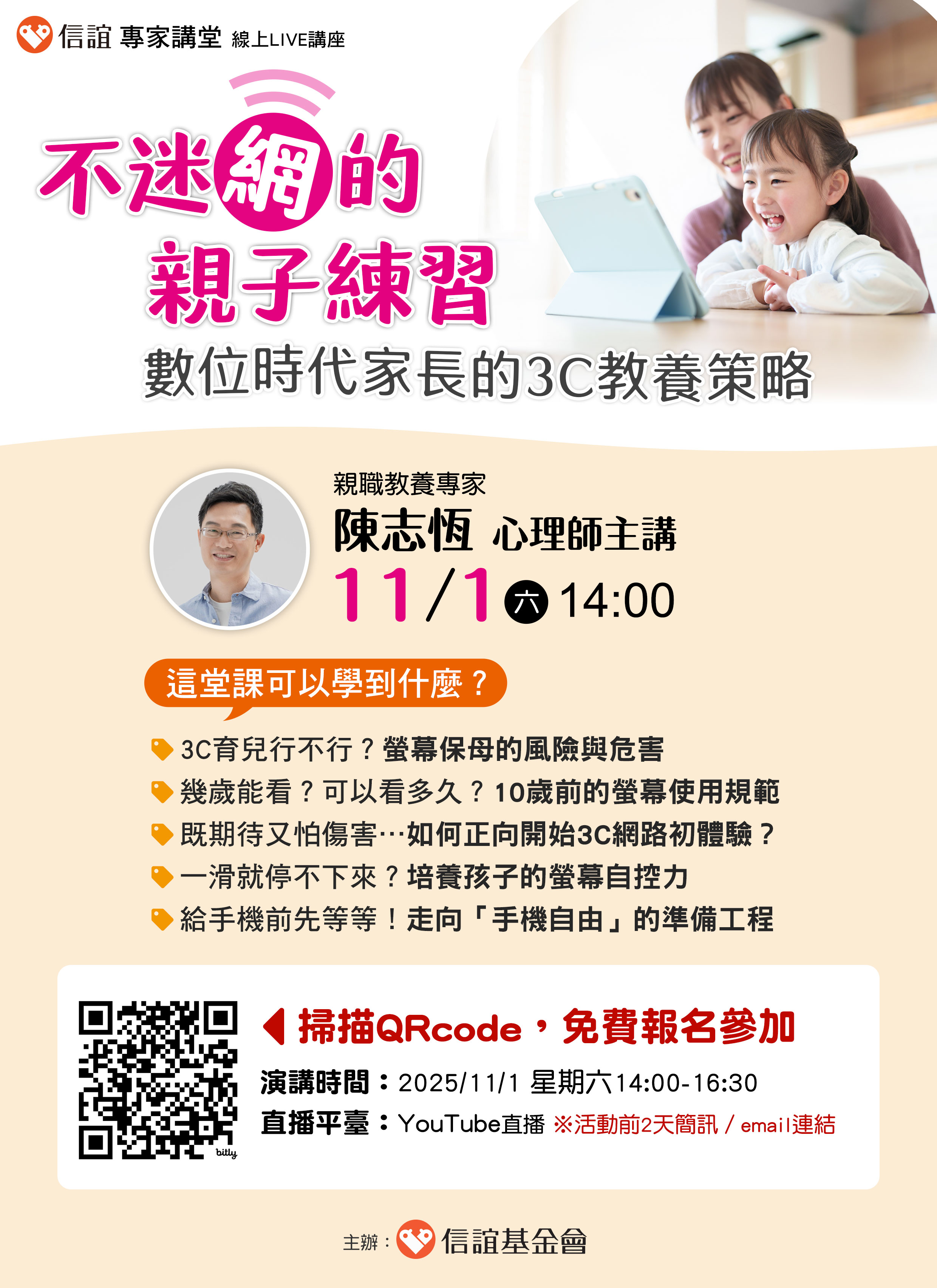 一、面對數位裝置普及、AI浪潮來襲，教養挑戰正不斷升級。 唯有從「家」出發，啟動正向3C教養策略，才能讓數位工 具成為孩子成長的助力，而非阻力。信誼將於2025年11月1 日（六）下午2：00-4：30舉辦【不迷「網」的親子練習： 數位時代家長的3C教養策略】線上LIVE 講座，邀請家長免 費報名參加。 二、本場講座由【親職教養專家／陳志恆心理師】主講，內容 涵蓋過量3C對孩子發展危機、數位時代教養與有效溝通策 略及分齡螢幕使用守則與控管方法。講座大綱如下： ．3C育兒行不行？螢幕保母的風險與危害 ．幾歲能看？可以看多久？10歲前的螢幕使用規範 ．既期待又怕傷害…如何正向開始3C網路初體驗？ ．一滑就停不下來？培養孩子的螢幕自控力 ．給手機前先等等！走向「手機自由」的準備工程 三、本講座為線上LIVE講座。即日起，免費報名： ．演講時間：2025/11/1（六）14:00-16:30 ．報名網址： https://hsinyi.org/hk80lc ．線上平台：YouTube直播（前2天email／簡訊收看連結）