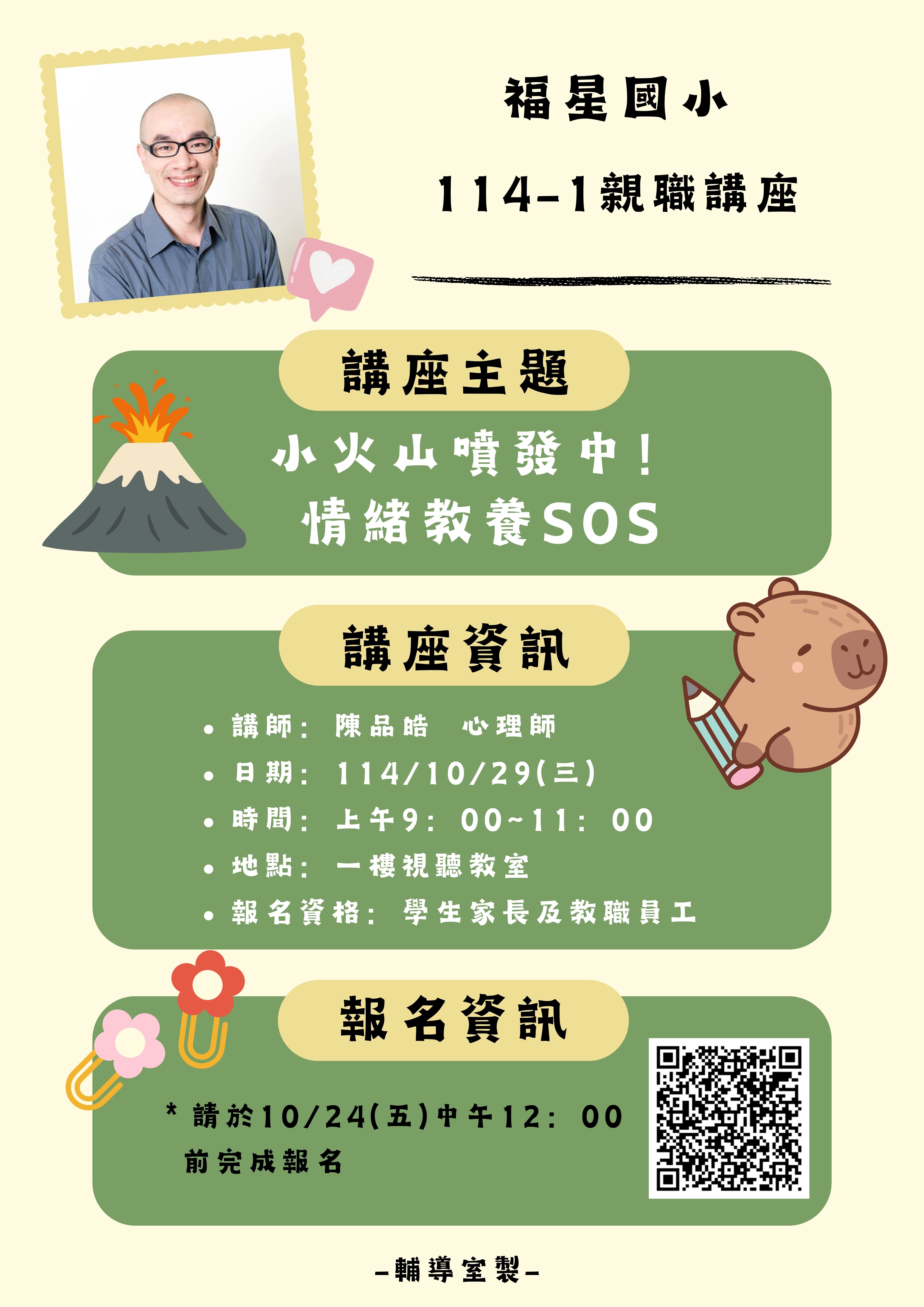 一、依據本校輔導室114學年度工作計畫辦理。 二、講座資訊： (一)主題：小火山噴發中！情緒教養SOS (二)講師：陳品皓心理師 (三)對象：有興趣的學生家長 (四)時間：114年10月29日(三)上午9：00~11：00 (五)地點：福星國小1樓視聽教室 (六)報名方式：請於114年10月24日(五)中午12：00前完成報 名(https://forms.gle/XP6uY7dA2xnSKXsM8)。 三、隨函檢附活動海報一份。 四、若有報名相關疑問，請洽本校輔導組柯老師。連絡電話 23144668#142。