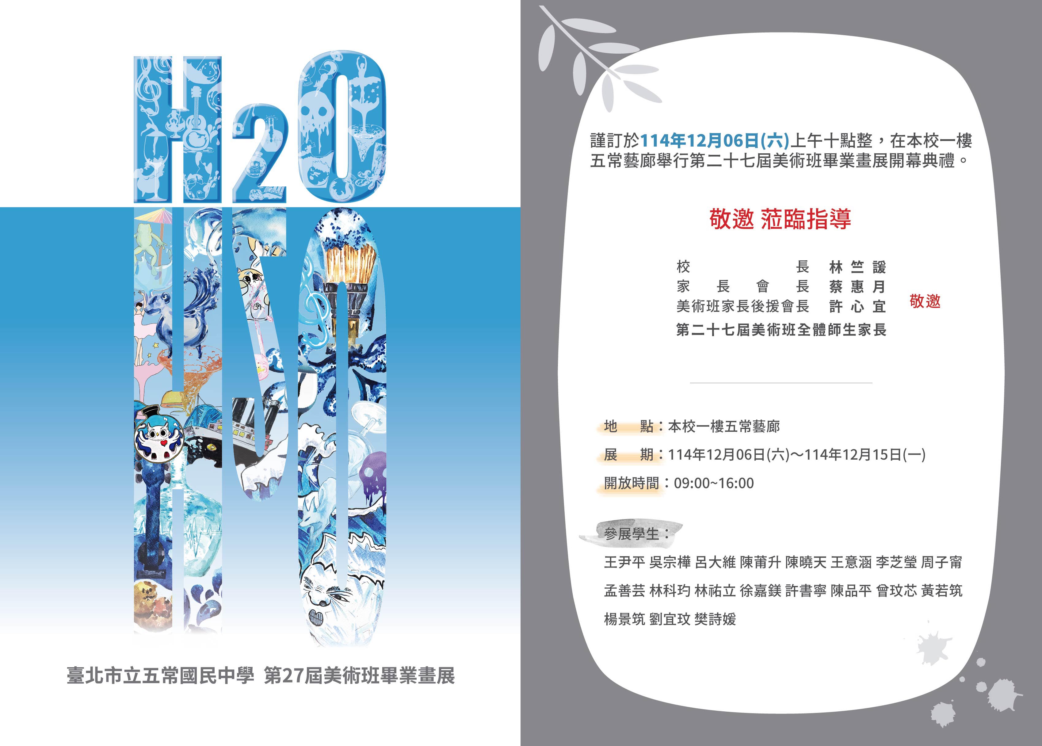 一、本校謹訂於114年12月6日(星期六)舉行本校第27屆美術班「H2O」畢業畫展活動，開幕典禮為上午10時舉行，歡迎各界貴賓共襄盛舉。 二、畫展日期：114年12月6日至114年12月15日，每日上午9時至下午16時。 三、畫展地點為本校一樓五常藝廊，開幕報到地點為西側穿堂走廊。 四、因車位有限，請來賓多加利用大眾交通工具，謝謝配合。