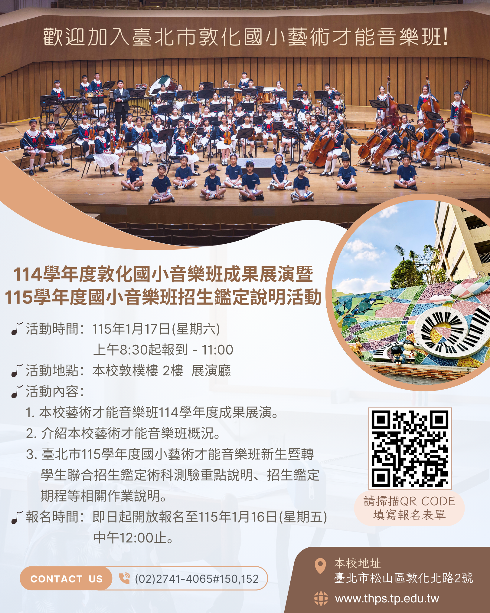 (一)時間：115年1月17日(星期六) 上午9：00起-11：00。 (二)地點：本校敦樸樓2樓 展演廳 (地址：臺北市松山區敦化北路2號，本校不便開放汽機車臨停，請多利用大眾運輸工具，可乘捷運至臺北小巨蛋站2號出口或公車至「市立體育場、八德敦化路口、臺視、台安醫院」站) (三)活動內容： １、本校藝術才能音樂班114學年度成果展演。 ２、介紹本校藝術才能音樂班概況。 ３、臺北市115學年度國小藝術才能音樂班新生暨轉學生聯合招生鑑定術科測驗重點說明、招生鑑定期程等相關作業說明。 (四)活動報名時間：即日起開放報名至115年1月16日(星期五)中午12:00止。 (五)活動報名表單連結：https://forms.gle/LarxtuZouiN5Vd8h7 四、若有相關疑問，請逕洽本校輔導室(02)2741-4065轉分機150黃主任、152林老師。