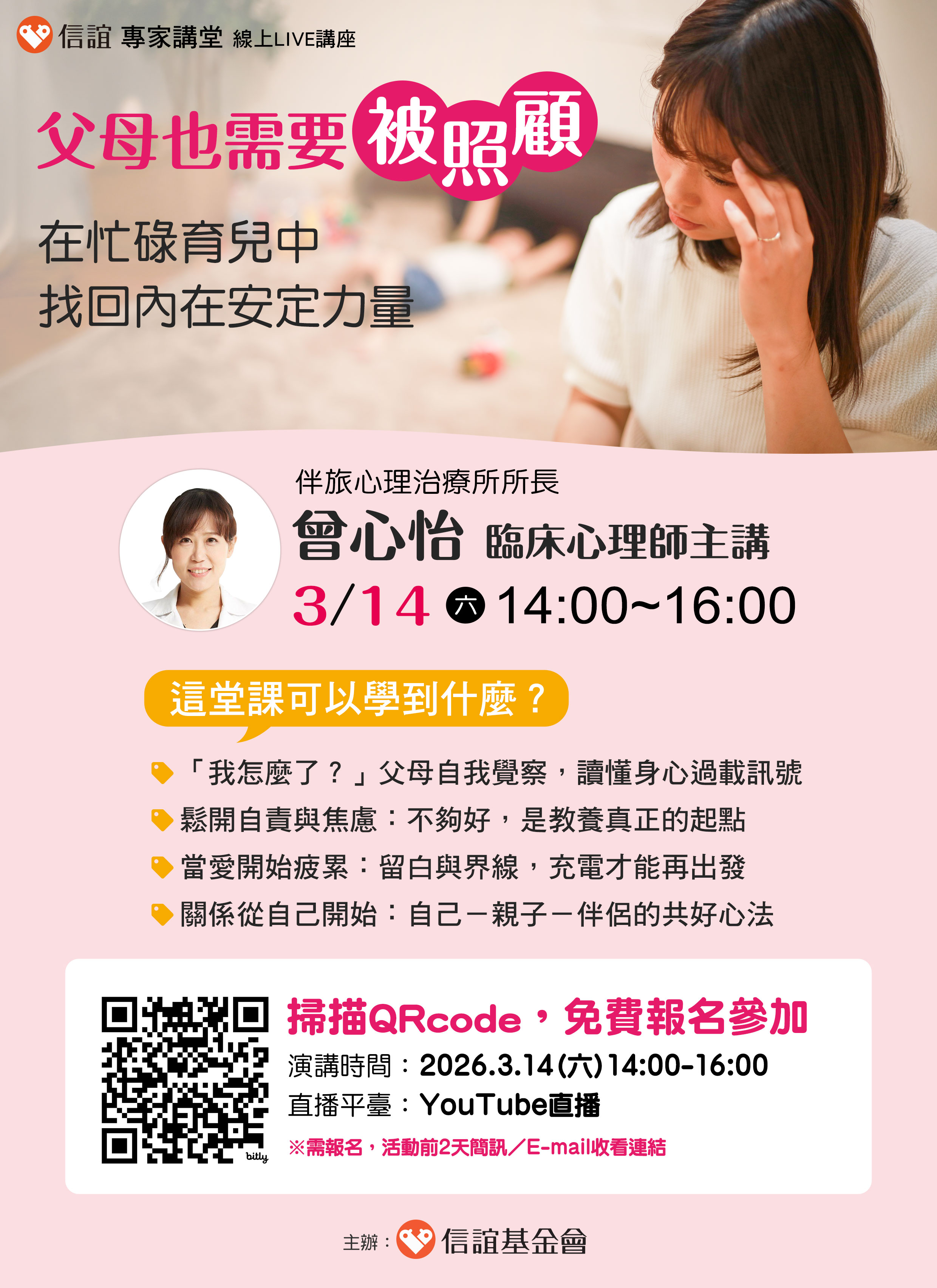 一、孩子一點小事，就讓你瞬間爆氣？明明知道不用那麼兇，還是忍不住提高音量？另一半多說一句，心就委屈了…妳／你不是脾氣差，是育兒壓力過載了！信誼將於2026年3月14日（六）下午2：00-4：00舉辦【父母也需要被照顧：在忙碌育兒中找回內在安定力量】線上LIVE 講座，邀請家長免費報名參加。   二、當壓力一點一滴累積，不只情緒會變得敏感、耐心也會快速耗盡，親子關係自然卡住。本講座由【伴旅心理治療所所長／曾心怡臨床心理師】主講，將帶領家長讀懂身心過載訊號，學習在育兒、工作與自我拉扯間的實用減壓策略，透過每一個小改變逐漸找回內在力量，走向親子與伴侶的共好。   三、本講座大綱如下： 1.「我怎麼了？」父母自我覺察，讀懂身心過載訊號 2.鬆開自責與焦慮：不夠好，是教養真正的起點 3.當愛開始疲累：留白與界線，充電才能再出發 4.關係從自己開始：自己－親子－伴侶的共好心法    四、本講座為線上LIVE講座。即日起，免費報名： 1.演講時間：2026/3/14（六）14:00-16:00 2.報名網址：https://hsinyi.org/nkj5jj 3.線上平台：YouTube直播（前2天email／簡訊收看連結）
