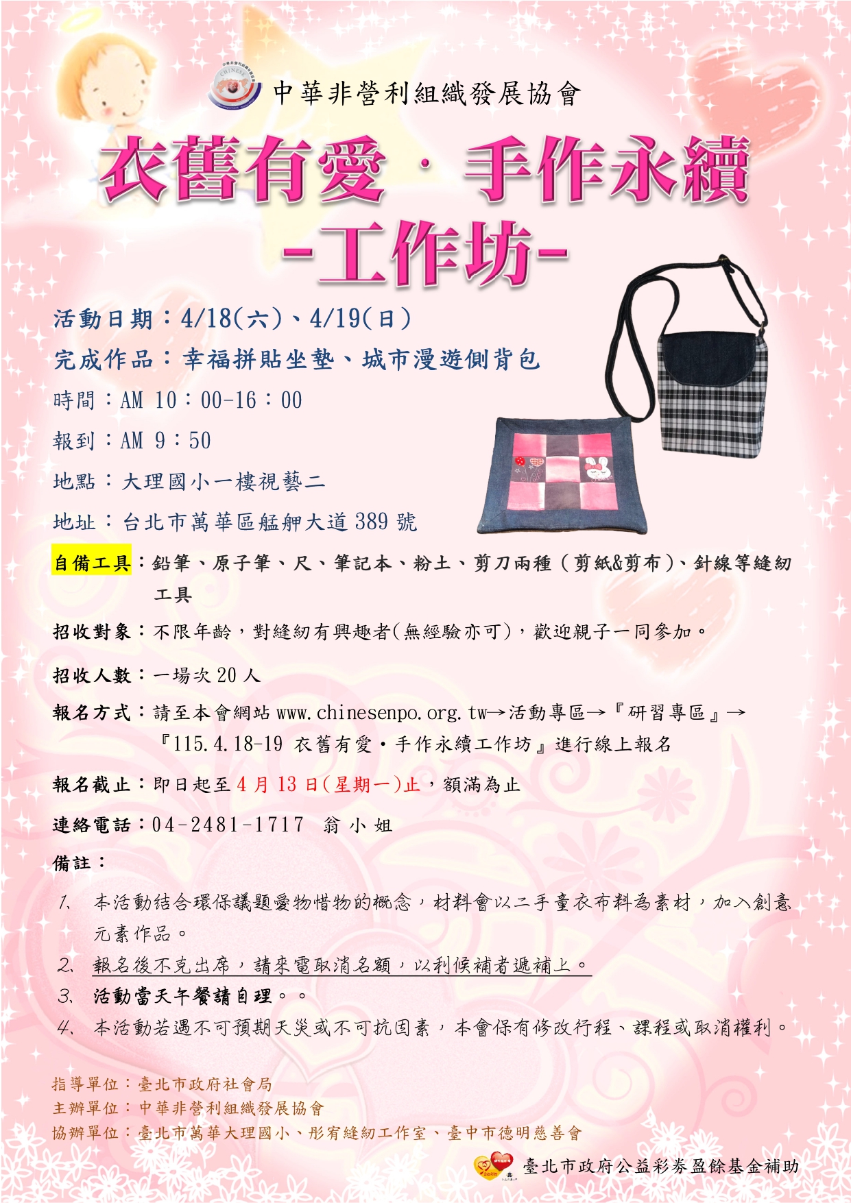 一、活動日期：4/18(六)、4/19(日) 10：00-16：00 二、完成作品：幸福拼貼坐墊、城市漫遊側背包 三、上課地點：大理國小一樓視藝二(台北市萬華區艋舺大道 389號) 四、活動對象：不限年齡，對縫紉有興趣者(無經驗亦可)，歡 迎親子一同參加。 五、錄取方式：優先錄取報名兩天者。 六、招收人數：一場次20人 七、報名方式：請至本會網站www.chinesenpo.org.tw→活動專 區→『研習專區』→『115.4.18-19 衣舊有愛・手作永續 工作坊』進行線上報名，額滿為止 八、本活動一律免費，詳情請參閱活動簡章。 九、如有未盡事項，請洽本會專案人員翁秘書，
