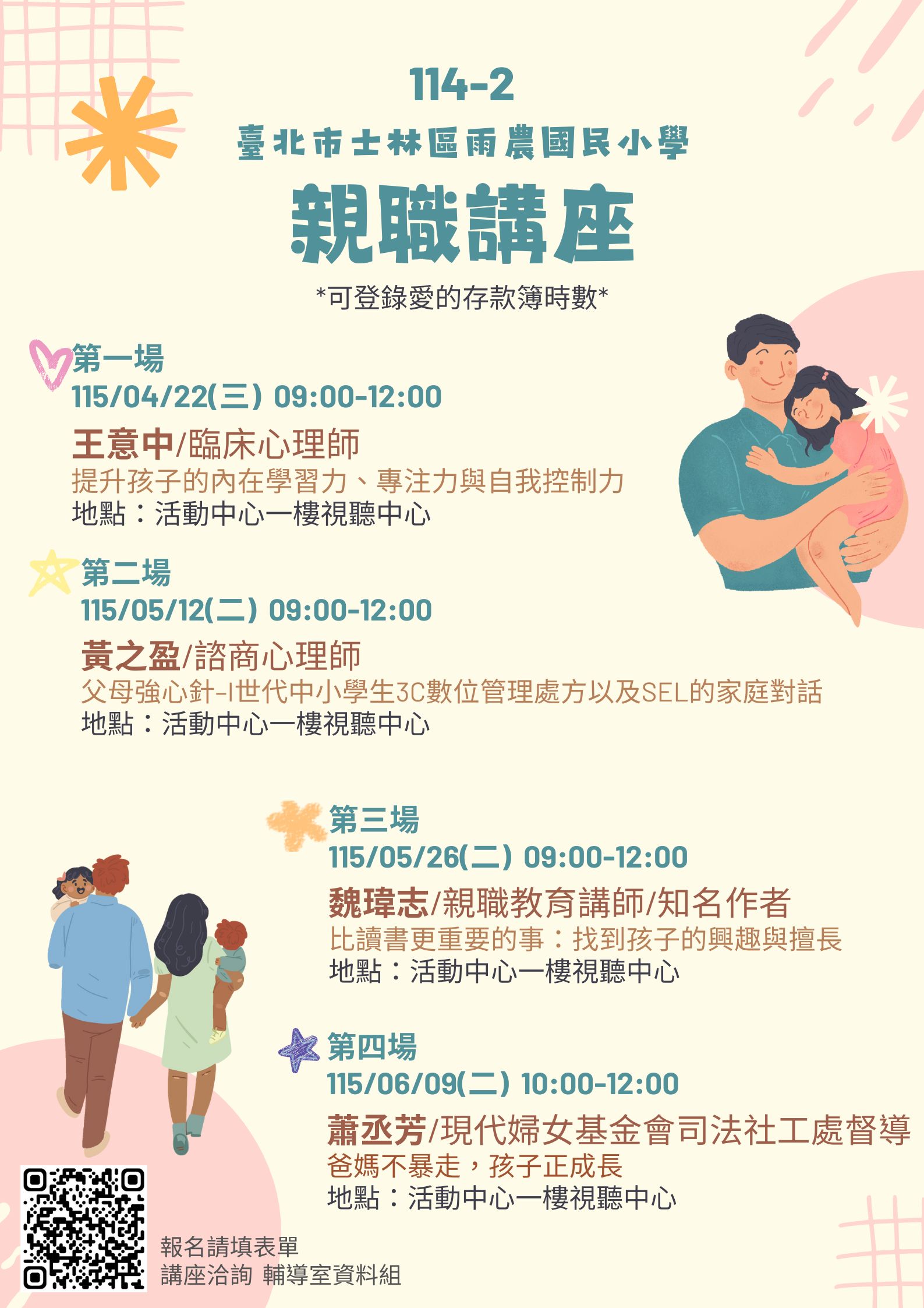 一、本校4至6月共計辦理四場親職講座課程，結合愛的存款簿 學習集點活動給予時數。講座課程內容如下： (一)第一場： １、主題：提升孩子的內在學習力、專注力與自我控制力 ２、講師：王意中 臨床心理師 ３、時間：115年04月22日(星期三) 09:00-12:00 ４、地點：本校活動中心一樓視聽中心 (二)第二場： １、主題：父母強心針–I世代中小學生3C數位管理處方以 及SEL的家庭對話 ２、講師：黃之盈 諮商心理師 ３、時間：115年05月12日(星期二) 09:00-12:00 ４、地點：本校活動中心一樓視聽中心(三)第三場： １、主題：比讀書更重要的事：找到孩子的興趣與擅長 ２、講師：魏瑋志(澤爸) 親職教育講師/知名作家 ３、時間：115年05月26日(星期二) 09:00-12:00 ４、地點：本校活動中心一樓視聽中心 (四)第四場： １、主題：爸媽不暴走，孩子正成長 ２、講師：蕭丞芳 現代婦女基金會司法社工處督導 ３、時間：115年06月09日(星期二)09:00-12:00 ４、地點：本校活動中心一樓視聽中心 二、四場講座均核發愛的存款簿時數，活動報名連結： https://forms.gle/WumW89QZbUt8TMzu7 三、倘對活動想更加了解，請洽：02-28329700轉245輔導室資 料組林組長。
