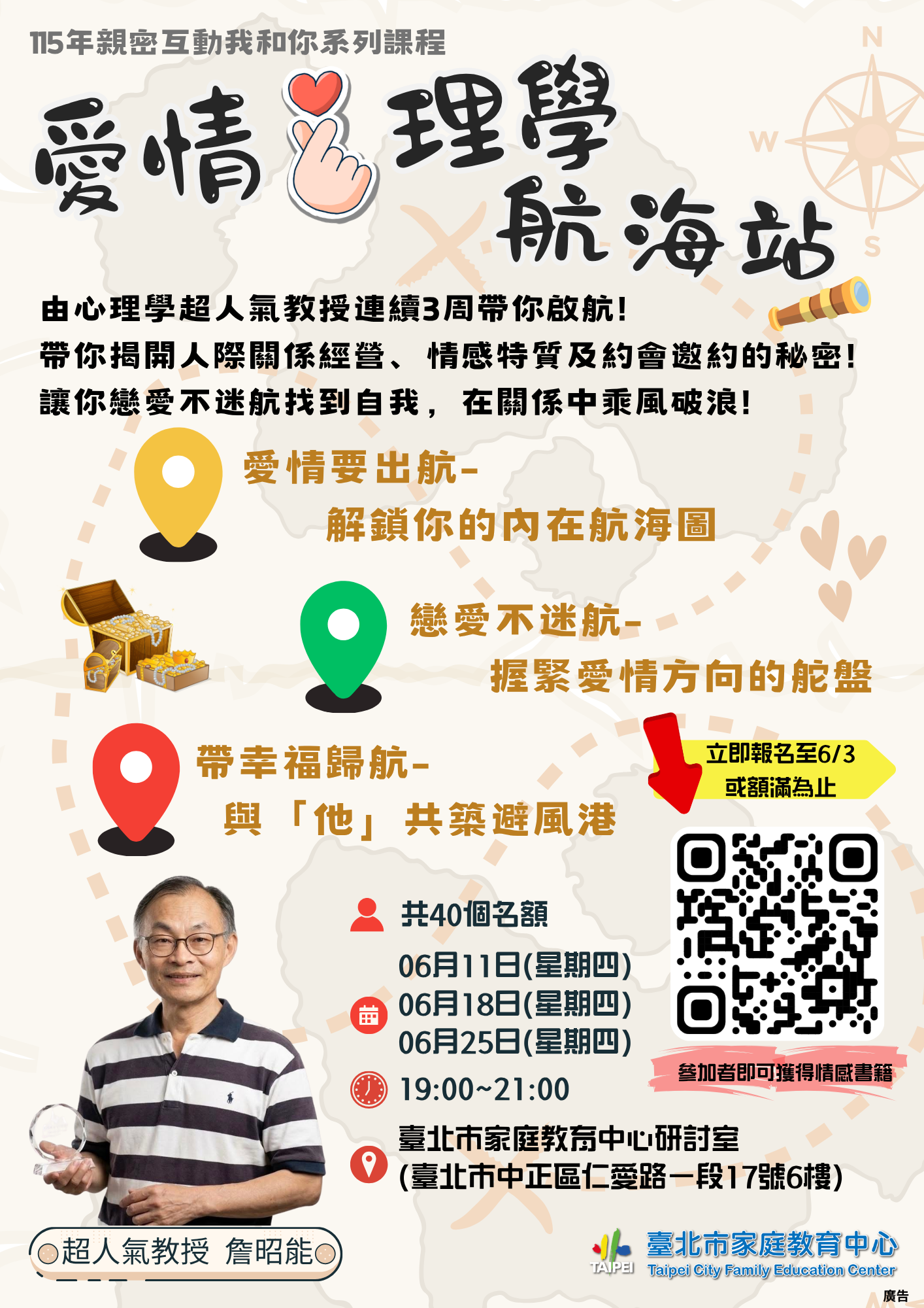 一、課程以人際關係及情感互動為題，藉由講師互動分享、小 組討論等方式，探討人際關係經營、情感特質、約會邀約 及拒絕等內容，對象為一般市民，全程參與之公務人員可 申請終身學習（研習）時數6小時。 二、活動時間為115年6月11日、6月18日及6月25日，連續3週於 星期四晚間7時至9時，報名自即日起至6月3日或額滿為 止，名額共40位，額滿採候補報名登記制，報名連結如 下：https://forms.gle/pY1wnefH1LRKfemn8。 三、請鼓勵所屬同仁踴躍參與，並惠予協助於所屬網站宣傳， 文稿內容如下：「臺北市家庭教育中心『親密互動我和 你–愛情心理學航海站』課程，於115年6月11日至6月25日 連續3週於星期四晚間7時至9時，假臺北市家庭教育中心舉辦，活動名額為40人，活動全程免費參與，詳細內容可於中心網站（https://family.gov.taipei）課程與活動瀏覽及下載， 相關報名問題請洽25419690轉605」。